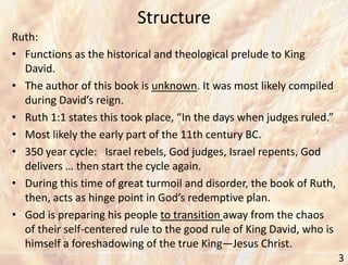 Structure
3
Ruth:
• Functions as the historical and theological prelude to King
David.
• The author of this book is unknown. It was most likely compiled
during David’s reign.
• Ruth 1:1 states this took place, “In the days when judges ruled.”
• Most likely the early part of the 11th century BC.
• 350 year cycle: Israel rebels, God judges, Israel repents, God
delivers … then start the cycle again.
• During this time of great turmoil and disorder, the book of Ruth,
then, acts as hinge point in God’s redemptive plan.
• God is preparing his people to transition away from the chaos
of their self-centered rule to the good rule of King David, who is
himself a foreshadowing of the true King—Jesus Christ.
 