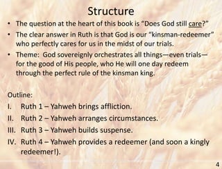 Structure
4
• The question at the heart of this book is “Does God still care?”
• The clear answer in Ruth is that God is our “kinsman-redeemer”
who perfectly cares for us in the midst of our trials.
• Theme: God sovereignly orchestrates all things—even trials—
for the good of His people, who He will one day redeem
through the perfect rule of the kinsman king.
Outline:
I. Ruth 1 – Yahweh brings affliction.
II. Ruth 2 – Yahweh arranges circumstances.
III. Ruth 3 – Yahweh builds suspense.
IV. Ruth 4 – Yahweh provides a redeemer (and soon a kingly
redeemer!).
 