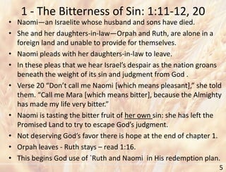1 - The Bitterness of Sin: 1:11-12, 20
5
• Naomi—an Israelite whose husband and sons have died.
• She and her daughters-in-law—Orpah and Ruth, are alone in a
foreign land and unable to provide for themselves.
• Naomi pleads with her daughters-in-law to leave.
• In these pleas that we hear Israel’s despair as the nation groans
beneath the weight of its sin and judgment from God .
• Verse 20 “Don’t call me Naomi [which means pleasant],” she told
them. “Call me Mara [which means bitter], because the Almighty
has made my life very bitter.”
• Naomi is tasting the bitter fruit of her own sin: she has left the
Promised Land to try to escape God’s judgment.
• Not deserving God’s favor there is hope at the end of chapter 1.
• Orpah leaves - Ruth stays – read 1:16.
• This begins God use of `Ruth and Naomi in His redemption plan.
 