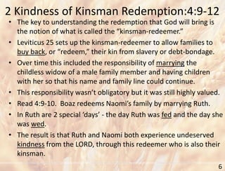 2 Kindness of Kinsman Redemption:4:9-12
6
• The key to understanding the redemption that God will bring is
the notion of what is called the “kinsman-redeemer.”
• Leviticus 25 sets up the kinsman-redeemer to allow families to
buy back, or “redeem,” their kin from slavery or debt-bondage.
• Over time this included the responsibility of marrying the
childless widow of a male family member and having children
with her so that his name and family line could continue.
• This responsibility wasn’t obligatory but it was still highly valued.
• Read 4:9-10. Boaz redeems Naomi’s family by marrying Ruth.
• In Ruth are 2 special ‘days’ - the day Ruth was fed and the day she
was wed.
• The result is that Ruth and Naomi both experience undeserved
kindness from the LORD, through this redeemer who is also their
kinsman.
 