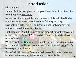 Introduction
8
I and II Samuel:
• 1st and 2nd Samuel gives us the grand overview of this transition
from judges to monarchy.
• Named for the prophet Samuel, he was both Israel’s final judge
and the one who anointed the nation’s inaugural king.
• Originally a single text, 1st and 2nd Samuel likely had several
authors, though they are unknown.
• 1st Chronicles 29:29-30 suggests the prophet himself left written
records; but if I Samuel 25 records his death … he did not write
most of the book(s).
• What to look for: God rules His people through the king who is a
representative of the people and whose actions will bring God’s
blessing or punishment.
• Does God still care? In Samuels God’s provides them a king who
is to be their example, defender, and representative.
 