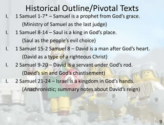 Historical Outline/Pivotal Texts
9
I. 1 Samuel 1-7* – Samuel is a prophet from God’s grace.
(Ministry of Samuel as the last judge)
I. 1 Samuel 8-14 – Saul is a king in God’s place.
(Saul as the people’s evil choice)
I. 1 Samuel 15-2 Samuel 8 – David is a man after God’s heart.
(David as a type of a righteous Christ)
I. 2 Samuel 9-20 – David is a servant under God’s rod.
(David’s sin and God’s chastisement)
I. 2 Samuel 21-24 – Israel is a kingdom in God’s hands.
(Anachronistic; summary notes about David’s reign)
 