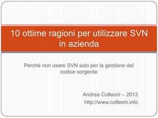 10 ottime ragioni per utilizzare SVN
             in azienda

   Perché non usare SVN solo per la gestione del
                 codice sorgente



                           Andrea Colleoni – 2013
                           http://www.colleoni.info
 