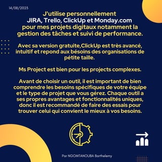 J'utilise personnellement
JIRA, Trello, ClickUp et Monday.com
pour mes projets digitaux notamment la
gestion des tâches et suivi de performance.
Avec sa version gratuite,ClickUp est très avancé,
intuitif et repond aux bésoins des organisations de
pétite taille.
Ms Project est bien pour les projects complexes.
Avant de choisir un outil, il est important de bien
comprendre les besoins spécifiques de votre équipe
et le type de projet que vous gérez. Chaque outil a
ses propres avantages et fonctionnalités uniques,
donc il est recommandé de faire des essais pour
trouver celui qui convient le mieux à vos besoins.
Par NGOMTANOUBA Barthelemy
14/08/2023
 