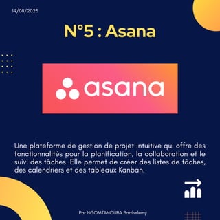 N°5 : Asana
Par NGOMTANOUBA Barthelemy
14/08/2023
Une plateforme de gestion de projet intuitive qui offre des
fonctionnalités pour la planification, la collaboration et le
suivi des tâches. Elle permet de créer des listes de tâches,
des calendriers et des tableaux Kanban.
 