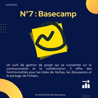 N°7 : Basecamp
Par NGOMTANOUBA Barthelemy
14/08/2023
Un outil de gestion de projet qui se concentre sur la
communication et la collaboration. Il offre des
fonctionnalités pour les listes de tâches, les discussions et
le partage de fichiers.
 