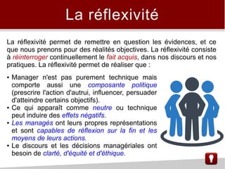 La réflexivité
La réflexivité permet de remettre en question les évidences, et ce
que nous prenons pour des réalités objectives. La réflexivité consiste
à réinterroger continuellement le fait acquis, dans nos discours et nos
pratiques. La réflexivité permet de réaliser que :
● Manager n'est pas purement technique mais
comporte aussi une composante politique
(prescrire l'action d'autrui, influencer, persuader
d'atteindre certains objectifs).
● Ce qui apparaît comme neutre ou technique
peut induire des effets négatifs.
● Les managés ont leurs propres représentations
et sont capables de réflexion sur la fin et les
moyens de leurs actions.
● Le discours et les décisions managériales ont
besoin de clarté, d'équité et d'éthique.
 