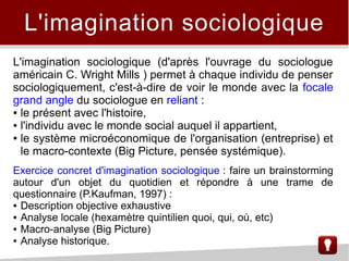 L'imagination sociologique
L'imagination sociologique (d'après l'ouvrage du sociologue
américain C. Wright Mills ) permet à chaque individu de penser
sociologiquement, c'est-à-dire de voir le monde avec la focale
grand angle du sociologue en reliant :
● le présent avec l'histoire,
● l'individu avec le monde social auquel il appartient,
● le système microéconomique de l'organisation (entreprise) et
le macro-contexte (Big Picture, pensée systémique).
Exercice concret d'imagination sociologique : faire un brainstorming
autour d'un objet du quotidien et répondre à une trame de
questionnaire (P.Kaufman, 1997) :
● Description objective exhaustive
● Analyse locale (hexamètre quintilien quoi, qui, où, etc)
● Macro-analyse (Big Picture)
● Analyse historique.
 