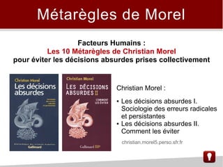 Métarègles de Morel
Christian Morel :
● Les décisions absurdes I.
Sociologie des erreurs radicales
et persistantes
● Les décisions absurdes II.
Comment les éviter
Facteurs Humains :
Les 10 Métarègles de Christian Morel
pour éviter les décisions absurdes prises collectivement
christian.morel5.perso.sfr.fr
 