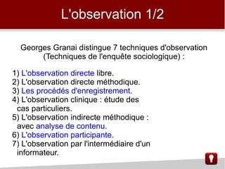 L'observation 1/2
Georges Granai distingue 7 techniques d'observation
(Techniques de l'enquête sociologique) :
1) L'observation directe libre.
2) L'observation directe méthodique.
3) Les procédés d'enregistrement.
4) L'observation clinique : étude des
cas particuliers.
5) L'observation indirecte méthodique :
avec analyse de contenu.
6) L'observation participante.
7) L'observation par l'intermédiaire d'un
informateur.
 