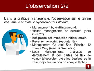 L'observation 2/2
Dans la pratique managériale, l'observation sur le terrain
est usuelle et évite le syndrome tour d'ivoire :
● Management by walking around.
● Visites managériales de sécurité (hors
CHSCT).
● Intégration par immersion initiale terrain.
● Reverse mentoring (opportunité).
● Management Go and See, Principe 12
Toyota Way (Genchi Genbutsu).
● Lean Management : analyses de
déroulement et des cartes de flux de
valeur (discussion avec les équipes de la
valeur ajoutée ou non de chaque tâche).
 