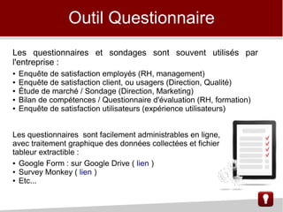 Les questionnaires et sondages sont souvent utilisés par
l'entreprise :
● Enquête de satisfaction employés (RH, management)
● Enquête de satisfaction client, ou usagers (Direction, Qualité)
● Étude de marché / Sondage (Direction, Marketing)
● Bilan de compétences / Questionnaire d'évaluation (RH, formation)
● Enquête de satisfaction utilisateurs (expérience utilisateurs)
Les questionnaires sont facilement administrables en ligne,
avec traitement graphique des données collectées et fichier
tableur extractible :
● Google Form : sur Google Drive ( lien )
● Survey Monkey ( lien )
● Etc...
Outil Questionnaire
 
