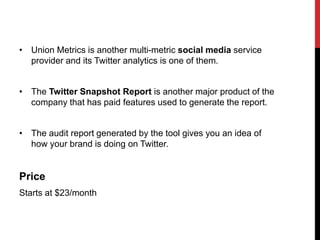 • Union Metrics is another multi-metric social media service
provider and its Twitter analytics is one of them.
• The Twitter Snapshot Report is another major product of the
company that has paid features used to generate the report.
• The audit report generated by the tool gives you an idea of
how your brand is doing on Twitter.
Price
Starts at $23/month
 