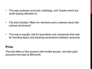 • This app analyzes accounts, hashtags, and Tweets which are
worth paying attention to.
• The tool includes “filters for mentions and a retweet cloud with
colored sentiments”.
• This tool is equally vital for journalists and companies that look
for trending topics and drawing connections between accounts.
Price
The tool offers a free account with limited access, and also paid
accounts that start at $9/month.
 