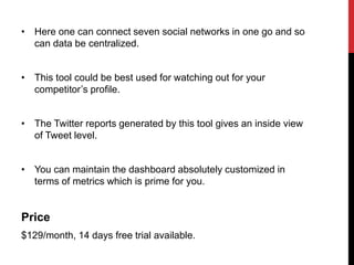 • Here one can connect seven social networks in one go and so
can data be centralized.
• This tool could be best used for watching out for your
competitor’s profile.
• The Twitter reports generated by this tool gives an inside view
of Tweet level.
• You can maintain the dashboard absolutely customized in
terms of metrics which is prime for you.
Price
$129/month, 14 days free trial available.
 