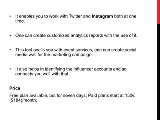 • It enables you to work with Twitter and Instagram both at one
time.
• One can create customized analytics reports with the use of it.
• This tool avails you with event services, one can create social
media wall for the marketing campaign.
• It also helps in identifying the influencer accounts and so
connects you well with that.
Price
Free plan available, but for seven days; Paid plans start at 150€
($184)/month;
 