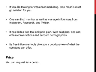 • If you are looking for influencer marketing, then Klear is must
go solution for you.
• One can find, monitor as well as manage influencers from
Instagram, Facebook, and Twitter.
• It has both a free tool and paid plan. With paid plan, one can
obtain conversations and account demographics.
• Its free influencer tools give you a good preview of what the
company can offer.
Price
You can request for a demo.
 