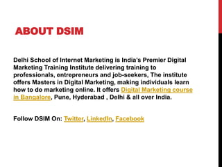 ABOUT DSIM
Delhi School of Internet Marketing is India’s Premier Digital
Marketing Training Institute delivering training to
professionals, entrepreneurs and job-seekers, The institute
offers Masters in Digital Marketing, making individuals learn
how to do marketing online. It offers Digital Marketing course
in Bangalore, Pune, Hyderabad , Delhi & all over India.
Follow DSIM On: Twitter, LinkedIn, Facebook
 