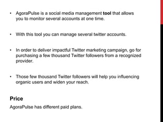 • AgoraPulse is a social media management tool that allows
you to monitor several accounts at one time.
• With this tool you can manage several twitter accounts.
• In order to deliver impactful Twitter marketing campaign, go for
purchasing a few thousand Twitter followers from a recognized
provider.
• Those few thousand Twitter followers will help you influencing
organic users and widen your reach.
Price
AgoraPulse has different paid plans.
 