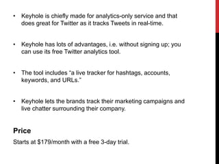 • Keyhole is chiefly made for analytics-only service and that
does great for Twitter as it tracks Tweets in real-time.
• Keyhole has lots of advantages, i.e. without signing up; you
can use its free Twitter analytics tool.
• The tool includes “a live tracker for hashtags, accounts,
keywords, and URLs.”
• Keyhole lets the brands track their marketing campaigns and
live chatter surrounding their company.
Price
Starts at $179/month with a free 3-day trial.
 