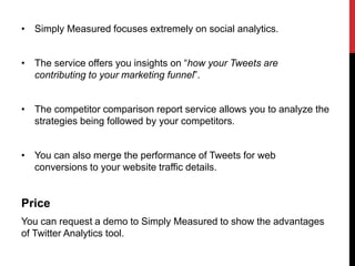 • Simply Measured focuses extremely on social analytics.
• The service offers you insights on “how your Tweets are
contributing to your marketing funnel”.
• The competitor comparison report service allows you to analyze the
strategies being followed by your competitors.
• You can also merge the performance of Tweets for web
conversions to your website traffic details.
Price
You can request a demo to Simply Measured to show the advantages
of Twitter Analytics tool.
 
