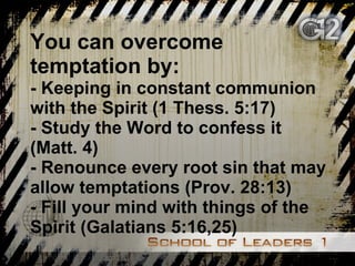 You can overcome temptation by: - Keeping in constant communion with the Spirit (1 Thess. 5:17) - Study the Word to confess it (Matt. 4) - Renounce every root sin that may allow temptations (Prov. 28:13) - Fill your mind with things of the Spirit (Galatians 5:16,25) 