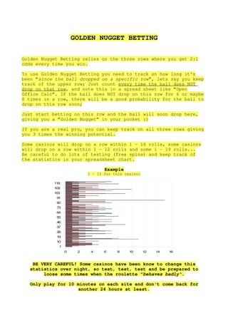 GOLDEN NUGGET BETTING

Golden Nugget Betting relies on the three rows where you get 2:1
odds every time you win.

To use Golden Nugget Betting you need to track on how long it's
been “since the ball dropped on a specific row”, lets say you keep
track of the upper row; Just count every time the ball does NOT
drop on that row, and note this in a spread sheet like “Open
Office Calc”. If the ball does NOT drop on this row for 6 or maybe
8 times in a row, there will be a good probability for the ball to
drop on this row soon;

Just start betting on this row and the ball will soon drop here,
giving you a “Golden Nugget” in your pocket :)

If you are a real pro, you can keep track on all three rows giving
you 3 times the winning potential.

Some casinos will drop on a row within 1 – 16 rolls, some casinos
will drop on a row within 1 – 12 rolls and some 1 – 19 rolls...
Be careful to do lots of testing (free spins) and keep track of
the statistics in your spreadsheet chart.

                                 Example
                          1 – 15 for this casino:

           18
            1
           19
            0
           10
            0
            91
            82
            73
            64
            55
            46
            37
            28
            19
            10
             1
                 0    2    4     6    8     10      12   14   16



   BE VERY CAREFUL! Some casinos have been know to change this
  statistics over night, so test, test, test and be prepared to
       loose some times when the roulette “behaves badly”.

  Only play for 10 minutes on each site and don't come back for
                    another 24 hours at least.
 