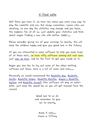 A final note

Well there you have it, we have now shown you some easy ways to
play the roulette and win. But always remember, casino sites are
cheating, so one day the statistics may change and you loose,
this happens for all of us, just update your statistics and think
about maybe finding a new site with better “odds”...


Please consider giving 10% of your winnings to charity, this will
keep the children happy and give you good luck in the future.


If you are interested in some software to help you keep track
of all those bets, we have nifty software coming out real soon,
just sign up here, and be the first to get your hands on it.


Maybe you also like to try out some of the other betting
software out there, here is a list of some cool ones...


Personally we would recommend the Roulette Guy, Roulette
Hustle, Roulette Sniper, Roulette Monitor, Wayne's Roulette
System and Roulette Assault (this software will play on auto-
pilot, just keep the speed low or you will get banned from the
casino)


                        Good luck to us all,
                      and remember to give
                          10% to charity.




                          Keep it cool...
                         Jason & Tiffany
 