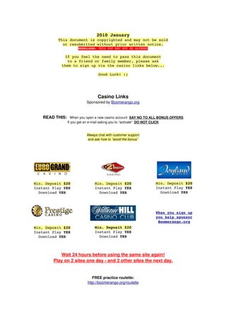 2010 January
           This document is copyrighted and may not be sold
             or resubmitted without prior written notice.
                       RESELLERS: THIS PDF MAY NOT BE ALTERED

               If you feel the need to pass this document
                to a friend or family member, please ask
             them to sign up via the casino links below...

                                   Good Luck! :)




                                   Casino Links
                            Sponsored by Boomerango.org



   READ THIS:   When you open a new casino account  SAY NO TO ALL BONUS OFFERS
                If you get an e­mail asking you to “activate”  DO NOT CLICK


                            Always chat with customer support
                            and ask how to “avoid the bonus”




Min. Deposit $20                 Min. Deposit $20                        Min. Deposit $20
Instant Play YES                 Instant Play YES                        Instant Play YES
  Download YES                     Download YES                            Download YES




                                                                         When you sign up
                                                                         you help sponsor
                                                                          Boomerango.org
Min. Deposit $20                 Min. Deposit $20
Instant Play YES                 Instant Play YES
  Download YES                     Download YES



           Wait 24 hours before using the same site again!
        Play on 2 sites one day ­ and 2 other sites the next day.


                                FREE practice roulette:
                             http://boomerango.org/roulette
 