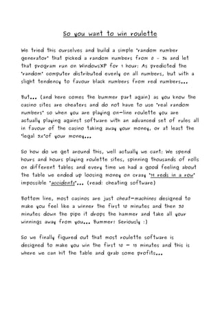 So you want to win roulette

We tried this ourselves and build a simple “random number
generator” that picked a random numbers from 0 – 36 and let
that program run on WindowsXP for 1 hour; As predicted the
“random” computer distributed evenly on all numbers, but with a
slight tendency to favour black numbers from red numbers...


But... (and here comes the bummer part again) as you know the
casino sites are cheaters and do not have to use “real random
numbers” so when you are playing on-line roulette you are
actually playing against software with an advanced set of rules all
in favour of the casino taking away your money, or at least the
“legal 3%”of your money...


So how do we get around this, well actually we cant; We spend
hours and hours playing roulette sites, spinning thousands of rolls
on different tables and every time we had a good feeling about
the table we ended up loosing money on crazy “19 reds in a row”
impossible “accidents”... (read: cheating software)


Bottom line, most casinos are just cheat-machines designed to
make you feel like a winner the first 10 minutes and then 30
minutes down the pipe it drops the hammer and take all your
winnings away from you... Bummer! Seriously :)


So we finally figured out that most roulette software is
designed to make you win the first 10 - 15 minutes and this is
where we can hit the table and grab some profits...
 