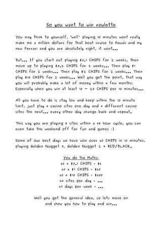 So you want to win roulette

You may think to yourself, “well' playing 10 minutes wont really
make me a million dollars for that boat cruise to Hawaii and my
new Ferrari and you are absolutely right, it wont...


But... If you start out playing $0.1 CHIPS for 2 weeks, then
move up to playing $0.2 CHIPS for 2 weeks... Then play $1
CHIPS for 2 weeks... Then play $2 CHIPS for 2 weeks... Then
play $10 CHIPS for 2 weeks... Well you get the point, that way
you will probably make a lot of money within a few months;
Especially when you win at least 10 - 20 CHIPS per 10 minutes...


All you have to do is stay low and keep within the 10 minute
limit, just play 4 casino sites one day and 4 different casino
sites the next... every other day change back and repeat.


This way you are playing 8 sites within a 48 hour cycle, you can
even take the weekend off for fun and games :)


Some of our best days we have won over 60 CHIPS in 10 minutes,
playing Golden Nugget 3, Golden Nugget 2 + RED/BLACK.


                        You do the Maths:
                       60 x $0.1 CHIPS = $6
                       60 x $1 CHIPS = $60
                      60 x $10 CHIPS = $600
                      x4 sites per day = ...
                      x7 days per week = ...


         Well you get the general idea, so lets move on
               and show you how to play and win...
 
