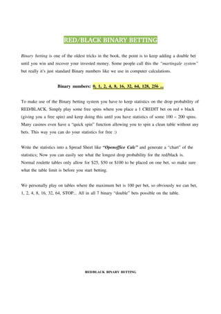 RED/BLACK BINARY BETTING

Binary betting is one of the oldest tricks in the book, the point is to keep adding a double bet
until you win and recover your invested money. Some people call this the “martingale system”
but really it's just standard Binary numbers like we use in computer calculations.


                    Binary numbers: 0, 1, 2, 4, 8, 16, 32, 64, 128, 256 ...


To make use of the Binary betting system you have to keep statistics on the drop probability of
RED/BLACK. Simply play some free spins where you place a 1 CREDIT bet on red + black
(giving you a free spin) and keep doing this until you have statistics of some 100 – 200 spins.
Many casinos even have a “quick spin” function allowing you to spin a clean table without any
bets. This way you can do your statistics for free :)


Write the statistics into a Spread Sheet like “Openoffice Calc” and generate a “chart” of the
statistics; Now you can easily see what the longest drop probability for the red/black is.
Normal roulette tables only allow for $25, $50 or $100 to be placed on one bet, so make sure
what the table limit is before you start betting.


We personally play on tables where the maximum bet is 100 per bet, so obviously we can bet,
1, 2, 4, 8, 16, 32, 64, STOP... All in all 7 binary “double” bets possible on the table.




                                    RED/BLACK BINARY BETTING
 