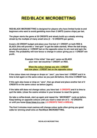 RED/BLACK MICROBETTING

RED/BLACK MICROBETTING is designed for players who have limited funds to and 
beginners who want to avoid gambling more than 2 UNITS (casino chips) per bet. 

The player starts the game at 30 CREDITS and slowly build up a steady winning 
streak by the multiple of many small wins (2 – 10 CREDITS per game).

Invest a 30 CREDIT budget and place your first bet of 1 CREDIT on both RED & 
BLACK (this will provide a “free spin” to get the table started). When the ball drops, 
go ahead and place a 1 CREDIT bet on the opposite colour to win next and spin the 
wheel; The probability will now favour a change in colour giving you a 1 CREDIT win 
profit. 

                 Example: If the initial “free spin” came out BLACK
                    your next  bet would be 1 CREDIT on RED.

                     When the colour change you win 1 CREDIT
                 and now place 1 CREDIT bet on the opposite colour

If the colour does not change or drops on “zero”, you have lost 1 CREDIT and it is 
time to bet again on the same colour as you just did before, this time 2 CREDIT bet. 

If this spin also loose or drop on “zero”, then go ahead and place another bet of 2 
CREDITS on the same colour as before (again). 

If the table still does not change colour, you have lost ­5 CREDITS and it is time to 
quit the table. (close the casino window in your browser to reset the game).

Go take a coffee­break, start up again and repeat the “MICROBET” cycle as before. 
Keep betting on opposite colours until you reach a total win of 2 – 10 CREDITS 
or until you loose three times in a row. (­5 CREDITS TAKE A BREAK). 

The first 5 minutes most casinos will change colour quite often giving you good 
odds for winning small wins on Red/Black MICROBETTING.




                                RED/BLACK MICROBETTING
 