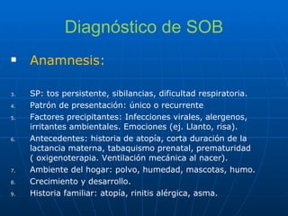 Diagnóstico de SOB Anamnesis: SP: tos persistente, sibilancias, dificultad respiratoria. Patrón de presentación: único o recurrente Factores precipitantes: Infecciones virales, alergenos, irritantes ambientales. Emociones (ej. Llanto, risa). Antecedentes: historia de atopía, corta duración de la lactancia materna, tabaquismo prenatal, prematuridad ( oxigenoterapia. Ventilación mecánica al nacer). Ambiente del hogar: polvo, humedad, mascotas, humo. Crecimiento y desarrollo. Historia familiar: atopía, rinitis alérgica, asma. 