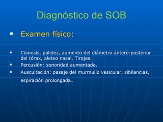 Diagnóstico de SOB Examen físico: Cianosis, palidez, aumento del diámetro antero-posterior del tórax, aleteo nasal. Tirajes. Percusión: sonoridad aumentada. Auscultación: pasaje del murmullo vesicular, sibilancias, espiración prolongada . 