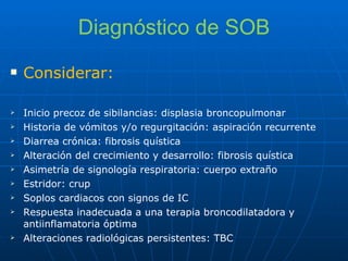 Diagnóstico de SOB Considerar: Inicio precoz de sibilancias: displasia broncopulmonar Historia de vómitos y/o regurgitación: aspiración recurrente Diarrea crónica: fibrosis quística Alteración del crecimiento y desarrollo: fibrosis quística Asimetría de signología respiratoria: cuerpo extraño Estridor: crup Soplos cardiacos con signos de IC Respuesta inadecuada a una terapia broncodilatadora y antiinflamatoria óptima Alteraciones radiológicas persistentes: TBC 
