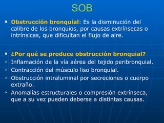 SOB Obstrucción bronquial : Es la disminución del calibre de los bronquios, por causas extrínsecas o intrínsicas, que dificultan el flujo de aire. ¿Por qué se produce obstrucción bronquial? Inflamación de la vía aérea del tejido peribronquial. Contracción del músculo liso bronquial. Obstrucción intraluminal por secreciones o cuerpo extraño. Anomalías estructurales o compresión extrínseca, que a su vez pueden deberse a distintas causas. 