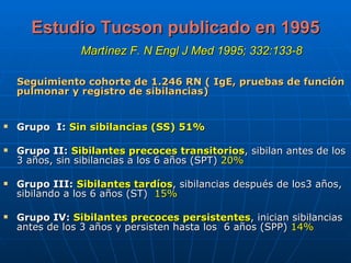 Estudio Tucson publicado en 1995   Martínez F. N Engl J Med 1995; 332:133-8   Seguimiento cohorte de 1.246 RN ( IgE, pruebas de función pulmonar y registro de sibilancias)   Grupo  I:   Sin sibilancias (SS) 51% Grupo II:   Sibilantes precoces transitorios , sibilan antes de los 3 años, sin sibilancias a los 6 años (SPT)  20% Grupo III:   Sibilantes tardíos , sibilancias después de los3 años, sibilando a los 6 años (ST)  15% Grupo IV:  Sibilantes precoces persistentes , inician sibilancias antes de los 3 años y persisten hasta los  6 años (SPP)  14% 