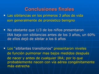 Conclusiones finales Las sibilancias en los primeros 3 años de vida son generalmente de pronóstico benigno No obstante que 1/3 de los niños presentaron IRA baja con sibilancias antes de los 3 años, un 60% de ellos dejó de sibilar a los 6 años Los “ sibilantes transitorios”  presentaron niveles de función pulmonar mas bajos medidos después de nacer y antes de cualquier IRA; por lo que probablemente nacen con vía aérea congénitamente más estrecha 