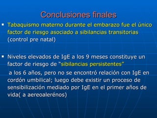 Conclusiones finales Tabaquismo materno durante el embarazo fue el único factor de riesgo asociado a sibilancias transitorias  (control pre natal) Niveles elevados de IgE a los 9 meses constituye un factor de riesgo de “ sibilancias persistentes” a los 6 años, pero no se encontró relación con IgE en cordón umbilical; luego debe existir un proceso de sensibilización mediado por IgE en el primer años de vida( a aereoalerénos) 
