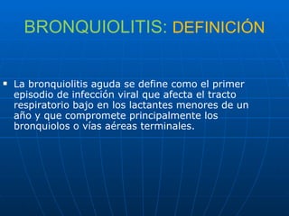BRONQUIOLITIS:  DEFINICIÓN La bronquiolitis aguda se define como el primer episodio de infección viral que afecta el tracto respiratorio bajo en los lactantes menores de un año y que compromete principalmente los bronquiolos o vías aéreas terminales. 