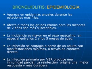BRONQUIOLITIS:  EPIDEMIOLOGÍA Aparece en epidemias anuales durante las estaciones más frías. Afecta a todos los grupos etarios pero los menores de 2 años son más susceptibles. La incidencia es mayor en el sexo masculino, en especial entre los 2 y los 5 meses de edad. La infección se contagia a partir de un adulto con manifestaciones mínimas, a través de contacto directo. La infección primaria por VSR produce una inmunidad parcial. La reinfección  origina una  mejor respuesta y más duradera. 