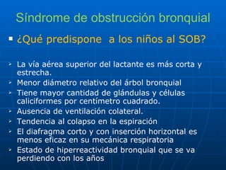 Síndrome de obstrucción bronquial ¿Qué predispone  a los niños al SOB? La vía aérea superior del lactante es más corta y estrecha. Menor diámetro relativo del árbol bronquial Tiene mayor cantidad de glándulas y células caliciformes por centímetro cuadrado. Ausencia de ventilación colateral. Tendencia al colapso en la espiración El diafragma corto y con inserción horizontal es menos eficaz en su mecánica respiratoria Estado de hiperreactividad bronquial que se va perdiendo con los años 