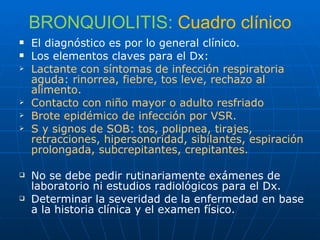 BRONQUIOLITIS:  Cuadro clínico El diagnóstico es por lo general clínico. Los elementos claves para el Dx: Lactante con síntomas de infección respiratoria aguda: rinorrea, fiebre, tos leve, rechazo al alimento. Contacto con niño mayor o adulto resfriado Brote epidémico de infección por VSR. S y signos de SOB: tos, polipnea, tirajes, retracciones, hipersonoridad, sibilantes, espiración  prolongada, subcrepitantes, crepitantes. No se debe pedir rutinariamente exámenes de laboratorio ni estudios radiológicos para el Dx. Determinar la severidad de la enfermedad en base a la historia clínica y el examen físico. 