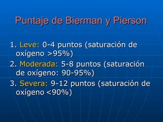 Puntaje de Bierman y Pierson 1.  Leve:  0-4 puntos (saturación de oxígeno >95%)  2.  Moderada:  5-8 puntos (saturación de oxígeno: 90-95%)  3.  Severa:  9-12 puntos (saturación de oxígeno   <90%)  