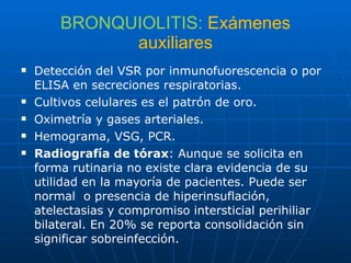 BRONQUIOLITIS:   Exámenes auxiliares Detección del VSR por inmunofuorescencia o por ELISA en secreciones respiratorias. Cultivos celulares es el patrón de oro. Oximetría y gases arteriales. Hemograma, VSG, PCR. Radiografía de tórax : Aunque se solicita en forma rutinaria no existe clara evidencia de su utilidad en la mayoría de pacientes. Puede ser normal  o presencia de hiperinsuflación, atelectasias y compromiso intersticial perihiliar bilateral. En 20% se reporta consolidación sin significar sobreinfección. 