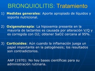 BRONQUIOLITIS:   Tratamiento 1)  Medidas generales :  Aporte apropiado de líquidos y soporte nutricional. 2)  Oxigenoterapia :  La hipoxemia presente en la mayoría de lactantes es causada por alteración V/Q y es corregida con O2; obtener SaO2 cercana al 95%. 3)  Corticoides :  Aún cuando la inflamación juega un papel importante en la patogénesis; los resultados son contradictorios. AAP (1970): No hay bases científicas para su administración rutinaria. 