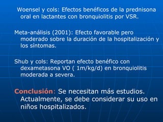 Woensel y cols: Efectos benéficos de la prednisona oral en lactantes con bronquiolitis por VSR. Meta-análisis (2001): Efecto favorable pero moderado sobre la duración de la hospitalización y los síntomas. Shub y cols: Reportan efecto benéfico con dexametasona VO ( 1m/kg/d) en bronquiolitis moderada a severa. Conclusión :  Se necesitan más estudios. Actualmente, se debe considerar su uso en niños hospitalizados. 