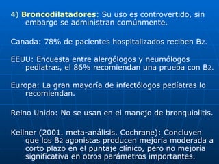 4)  Broncodilatadores :  Su uso es controvertido, sin embargo se administran comúnmente. Canada: 78% de pacientes hospitalizados reciben B 2. EEUU: Encuesta entre alergólogos y neumólogos pediatras, el 86% recomiendan una prueba con B 2. Europa: La gran mayoría de infectólogos pedíatras lo recomiendan. Reino Unido: No se usan en el manejo de bronquiolitis. Kellner (2001. meta-análisis. Cochrane): Concluyen que los B 2  agonistas producen mejoría moderada a corto plazo en el puntaje clínico, pero no mejoría significativa en otros parámetros importantes. 
