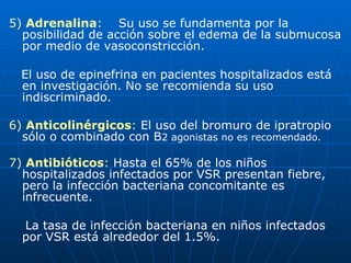 5)  Adrenalina :  Su uso se fundamenta por la posibilidad de acción sobre el edema de la submucosa por medio de vasoconstricción. El uso de epinefrina en pacientes hospitalizados está en investigación. No se recomienda su uso indiscriminado. 6)  Anticolinérgicos :  El uso del bromuro de ipratropio sólo o combinado con B 2 agonistas no es recomendado. 7)  Antibióticos :  Hasta el 65% de los niños hospitalizados infectados por VSR presentan fiebre, pero la infección bacteriana concomitante es infrecuente. La tasa de infección bacteriana en niños infectados por VSR está alrededor del 1.5%. 